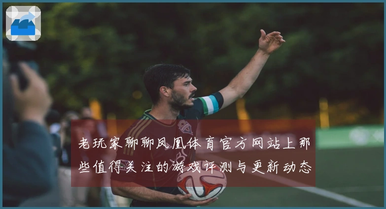 老玩家聊聊凤凰体育官方网站上那些值得关注的游戏评测与更新动态