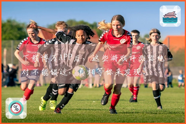 下载博万APP后，这些游戏评测你绝对不能错过，真相等你来发现！