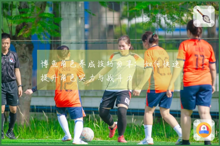 博鱼角色养成技巧分享：如何快速提升角色实力与战斗力