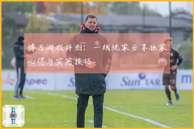 博万游戏评测:一线玩家分享独家心得与实用技巧