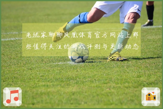 老玩家聊聊凤凰体育官方网站上那些值得关注的游戏评测与更新动态